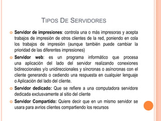TIPOS DE SERVIDORES








Servidor de impresiones: controla una o más impresoras y acepta
trabajos de impresión de otros clientes de la red, poniendo en cola
los trabajos de impresión (aunque también puede cambiar la
prioridad de las diferentes impresiones)
Servidor web: es un programa informático que procesa
una aplicación del lado del servidor realizando conexiones
bidireccionales y/o unidireccionales y síncronas o asíncronas con el
cliente generando o cediendo una respuesta en cualquier lenguaje
o Aplicación del lado del cliente.
Servidor dedicado: Que se refiere a una computadora servidore
dedicada exclusvamente al sitio del cliente
Servidor Compartido: Quiere decir que en un mismo servidor se
usara para avrios clientes compartiendo los recursos

 