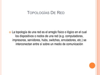 TOPOLOGÍAS DE RED



La topología de una red es el arreglo físico o lógico en el cual
los dispositivos o nodos de una red (e.g. computadoras,
impresoras, servidores, hubs, switches, enrutadores, etc.) se
interconectan entre sí sobre un medio de comunicación

 