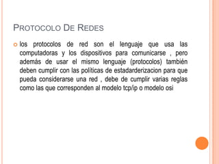 PROTOCOLO DE REDES


los protocolos de red son el lenguaje que usa las
computadoras y los dispositivos para comunicarse , pero
además de usar el mismo lenguaje (protocolos) también
deben cumplir con las políticas de estadarderizacion para que
pueda considerarse una red , debe de cumplir varias reglas
como las que corresponden al modelo tcp/ip o modelo osi

 