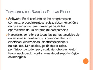 COMPONENTES BÁSICOS DE LAS REDES
Software: Es el conjunto de los programas de
cómputo, procedimientos, reglas, documentación y
datos asociados, que forman parte de las
operaciones de un sistema de computación
 Hardware: se refiere a todas las partes tangibles de
un sistema informático; sus componentes son:
eléctricos, electrónicos, electromecánicos y
mecánicos. Son cables, gabinetes o cajas,
periféricos de todo tipo y cualquier otro elemento
físico involucrado; contrariamente, el soporte lógico
es intangible.


 
