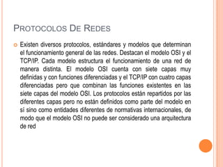 PROTOCOLOS DE REDES


Existen diversos protocolos, estándares y modelos que determinan
el funcionamiento general de las redes. Destacan el modelo OSI y el
TCP/IP. Cada modelo estructura el funcionamiento de una red de
manera distinta. El modelo OSI cuenta con siete capas muy
definidas y con funciones diferenciadas y el TCP/IP con cuatro capas
diferenciadas pero que combinan las funciones existentes en las
siete capas del modelo OSI. Los protocolos están repartidos por las
diferentes capas pero no están definidos como parte del modelo en
sí sino como entidades diferentes de normativas internacionales, de
modo que el modelo OSI no puede ser considerado una arquitectura
de red

 