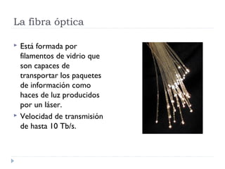 La fibra óptica

   Está formada por
    filamentos de vidrio que
    son capaces de
    transportar los paquetes
    de información como
    haces de luz producidos
    por un láser.
   Velocidad de transmisión
    de hasta 10 Tb/s.
 