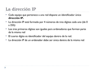 La dirección IP
   Cada equipo que pertenece a una red dispone un identificador único
    dirección IP.
   La dirección IP está formado por 4 números de tres dígitos cada uno (de 0
    a 255):
   Los tres primeros dígitos son iguales para ordenadores que forman parte
    de la misma red
   El cuarto dígito es identificador del equipo dentro de la red.
   La dirección IP de un ordenador debe ser única dentro de la misma red
 