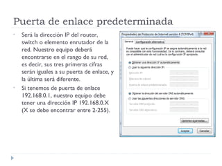 Puerta de enlace predeterminada
•   Será la dirección IP del router,
    switch o elemento enrutador de la
    red. Nuestro equipo deberá
    encontrarse en el rango de su red,
    es decir, sus tres primeras cifras
    serán iguales a su puerta de enlace, y
    la última será diferente.
•   Si tenemos de puerta de enlace
    192.168.0.1, nuestro equipo debe
    tener una dirección IP 192.168.0.X
    (X se debe encontrar entre 2-255).
 