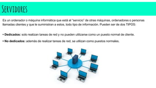 Servidores
Es un ordenador o máquina informática que está al “servicio” de otras máquinas, ordenadores o personas
llamadas clientes y que le suministran a estos, todo tipo de información. Pueden ser de dos TIPOS:
• Dedicados: solo realizan tareas de red y no pueden utilizarse como un puesto normal de cliente.
• No dedicados: además de realizar tareas de red, se utilizan como puestos normales.
 