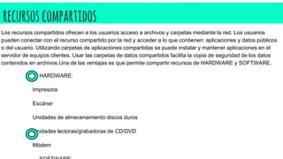 recursoscompartidos
HARDWARE:
Impresora
Escáner
Unidades de almacenamiento:discos duros
Unidades lectoras/grabadoras de CD/DVD
Módem
Los recursos compartidos ofrecen a los usuarios acceso a archivos y carpetas mediante la red. Los usuarios
pueden conectar con el recurso compartido por la red y acceder a lo que contienen: aplicaciones y datos públicos
o del usuario. Utilizando carpetas de aplicaciones compartidas se puede instalar y mantener aplicaciones en el
servidor de equipos clientes. Usar las carpetas de datos compartidos facilita la copia de seguridad de los datos
contenidos en archivos.Una de las ventajas es que permite compartir recursos de HARDWARE y SOFTWARE.
 