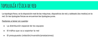 topología físicadered
La topología física, es la disposición real de las máquinas, dispositivos de red y cableado (los medios) en la
red. En las tipologías físicas se encuentran las tipologías puras.
Factores a tener en cuenta:
● La distribución espacial de los equipos
● El tráfico que va a soportar la red
● El presupuesto (relación/inversión/prestaciones)
 