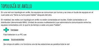 topología deanillo
En una red con topología en anillo, los equipos se comunican por turnos y se crea un bucle de equipos en el
cual cada uno "tiene su turno para hablar" después del otro.
En realidad, las redes con topología en anillo no están conectadas en bucles. Están conectadas a un
distribuidor (denominado MAU, Unidad de acceso multiestación) que administra la comunicación entre los
equipos conectados a él, lo que le da tiempo a cada uno para "hablar".
Ventajas:
Fácil detectar si un PC cae
Inconvenientes:
Se rompe el cable o no funciona una de las estaciones,se paraliza toda la red
 