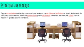 Estaciones detrabajo
Es una computadora que facilita a los usuarios el acceso a los servidores y periféricos de la red. A diferencia de
una computadora aislada, tiene una tarjeta de red y está físicamente conectada por medio de cables u otros
medios no guiados con los servidores.
 