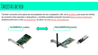 Tarjetasdered
También conocida como placa de red,adaptador de red o adaptador LAN, es el periférico que actúa de interfaz
de conexión entre aparatos o dispositivos, y también posibilita compartir recursos (discos duros,impresoras,
etcétera) entre dos o más computadoras, es decir, en una red de computadoras.
ALÁMBRICA (cable) INALÁMBRICAS (señal)
 