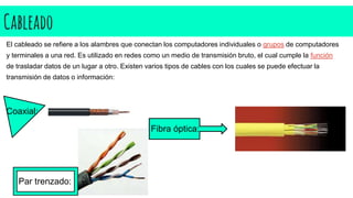 Cableado
El cableado se refiere a los alambres que conectan los computadores individuales o grupos de computadores
y terminales a una red. Es utilizado en redes como un medio de transmisión bruto, el cual cumple la función
de trasladar datos de un lugar a otro. Existen varios tipos de cables con los cuales se puede efectuar la
transmisión de datos o información:
Coaxial:
Fibra óptica:
Par trenzado:
 