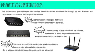 DispositivosDistribuidores
Son dispositivos que distribuyen las señales eléctricas de las estaciones de trabajo de red. Además, son
capaces de concentrar e incluso girar las señales.
HUB: (concentrador)- Recoge y distribuye
señales entre los ordenadores de la red.
SWITCH: (conmutador)- Puede concentrar las señales,
seleccionar el envió de paquetes llevar las
estadísticas de tráfico y error en la red.
ROUTER: (encaminador)- Es capaz de guiar una trasmisión por
el camino más adecuado (enrutamiento).
Es el utilizado para la conexión de un pc o una red a internet.
 