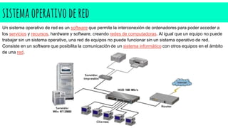 sistemaoperativodered
Un sistema operativo de red es un software que permite la interconexión de ordenadores para poder acceder a
los servicios y recursos, hardware y software, creando redes de computadoras. Al igual que un equipo no puede
trabajar sin un sistema operativo, una red de equipos no puede funcionar sin un sistema operativo de red.
Consiste en un software que posibilita la comunicación de un sistema informático con otros equipos en el ámbito
de una red.
 