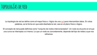 topologías dered
La topología de red se define como el mapa físico o lógico de una red para intercambiar datos. En otras
palabras, es la forma en que está diseñada la red, sea en el plano físico o lógico.
El concepto de red puede definirse como "conjunto de nodos interconectados". Un nodo es el punto en el que
una curva se intercepta a sí misma. Lo que un nodo es concretamente, depende del tipo de redes a que nos
refiramos
 