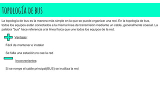 topología debus
La topología de bus es la manera más simple en la que se puede organizar una red. En la topología de bus,
todos los equipos están conectados a la misma línea de transmisión mediante un cable, generalmente coaxial. La
palabra "bus" hace referencia a la línea física que une todos los equipos de la red.
Ventajas:
Fácil de mantener e instalar
Se falla una estación,no cae la red
Inconvenientes:
Si se rompe el cable principal(BUS) se inutiliza la red
 