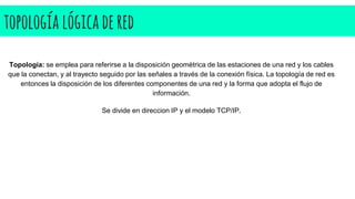 topología lógicadered
Topología: se emplea para referirse a la disposición geométrica de las estaciones de una red y los cables
que la conectan, y al trayecto seguido por las señales a través de la conexión física. La topología de red es
entonces la disposición de los diferentes componentes de una red y la forma que adopta el flujo de
información.
Se divide en direccion IP y el modelo TCP/IP.
 