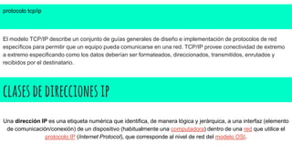 clasesdedireccionesip
protocolo tcp/ip
El modelo TCP/IP describe un conjunto de guías generales de diseño e implementación de protocolos de red
específicos para permitir que un equipo pueda comunicarse en una red. TCP/IP provee conectividad de extremo
a extremo especificando como los datos deberían ser formateados, direccionados, transmitidos, enrutados y
recibidos por el destinatario.
Una dirección IP es una etiqueta numérica que identifica, de manera lógica y jerárquica, a una interfaz (elemento
de comunicación/conexión) de un dispositivo (habitualmente una computadora) dentro de una red que utilice el
protocolo IP (Internet Protocol), que corresponde al nivel de red del modelo OSI.
 