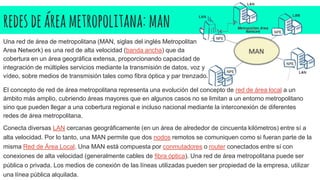 redesdeáreametropolitana: man
Una red de área de metropolitana (MAN, siglas del inglés Metropolitan
Area Network) es una red de alta velocidad (banda ancha) que da
cobertura en un área geográfica extensa, proporcionando capacidad de
integración de múltiples servicios mediante la transmisión de datos, voz y
vídeo, sobre medios de transmisión tales como fibra óptica y par trenzado.
El concepto de red de área metropolitana representa una evolución del concepto de red de área local a un
ámbito más amplio, cubriendo áreas mayores que en algunos casos no se limitan a un entorno metropolitano
sino que pueden llegar a una cobertura regional e incluso nacional mediante la interconexión de diferentes
redes de área metropolitana.
Conecta diversas LAN cercanas geográficamente (en un área de alrededor de cincuenta kilómetros) entre sí a
alta velocidad. Por lo tanto, una MAN permite que dos nodos remotos se comuniquen como si fueran parte de la
misma Red de Área Local. Una MAN está compuesta por conmutadores o router conectados entre sí con
conexiones de alta velocidad (generalmente cables de fibra óptica). Una red de área metropolitana puede ser
pública o privada. Los medios de conexión de las líneas utilizadas pueden ser propiedad de la empresa, utilizar
una línea pública alquilada.
 