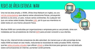 redesdeáreaextensa:wan
Una red de área amplia, o WAN, (Wide Area Network en inglés), es una
red de computadoras que abarca varias ubicaciones físicas, proveyendo
servicio a una zona, un país, incluso varios continentes. Es cualquier red
que une varias redes locales, llamadas LAN, por lo que sus miembros no
están todos en una misma ubicación física.
Muchas WAN son construidas por organizaciones o empresas para su uso privado, otras son
instaladas por los proveedores de internet (ISP) para proveer conexión a sus clientes.
Hoy en día, internet brinda conexiones de alta velocidad, de manera que un alto porcentaje de las
redes WAN se basan en ese medio, reduciendo la necesidad de redes privadas WAN, mientras
que las redes privadas virtuales que utilizan cifrado y otras técnicas para generar una red dedicada
sobre comunicaciones en internet, aumentan continuamente.
 