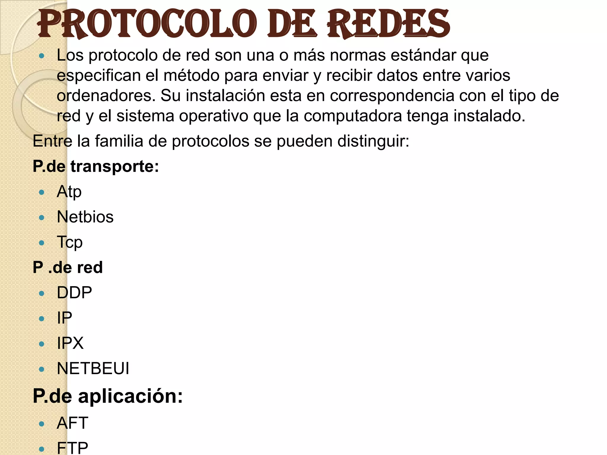 Protocolo de Redes
  Los protocolo de red son una o más normas estándar que
   especifican el método para enviar y recibir datos entre varios
   ordenadores. Su instalación esta en correspondencia con el tipo de
   red y el sistema operativo que la computadora tenga instalado.
Entre la familia de protocolos se pueden distinguir:
P.de transporte:
  Atp
  Netbios
  Tcp
P .de red
  DDP
  IP
  IPX
  NETBEUI

P.de aplicación:
   AFT
   FTP
 
