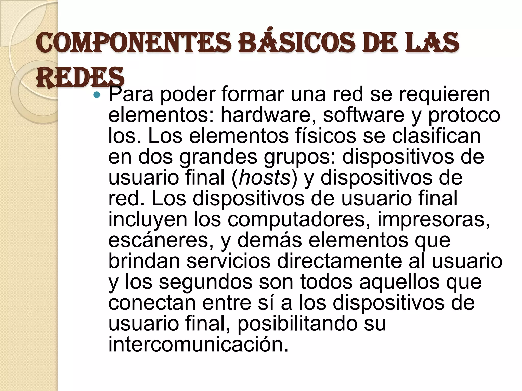 COMPONENTES BÁSICOS DE LAS
REDES poder formar una red se requieren
    Para
      elementos: hardware, software y protoco
      los. Los elementos físicos se clasifican
      en dos grandes grupos: dispositivos de
      usuario final (hosts) y dispositivos de
      red. Los dispositivos de usuario final
      incluyen los computadores, impresoras,
      escáneres, y demás elementos que
      brindan servicios directamente al usuario
      y los segundos son todos aquellos que
      conectan entre sí a los dispositivos de
      usuario final, posibilitando su
      intercomunicación.
 