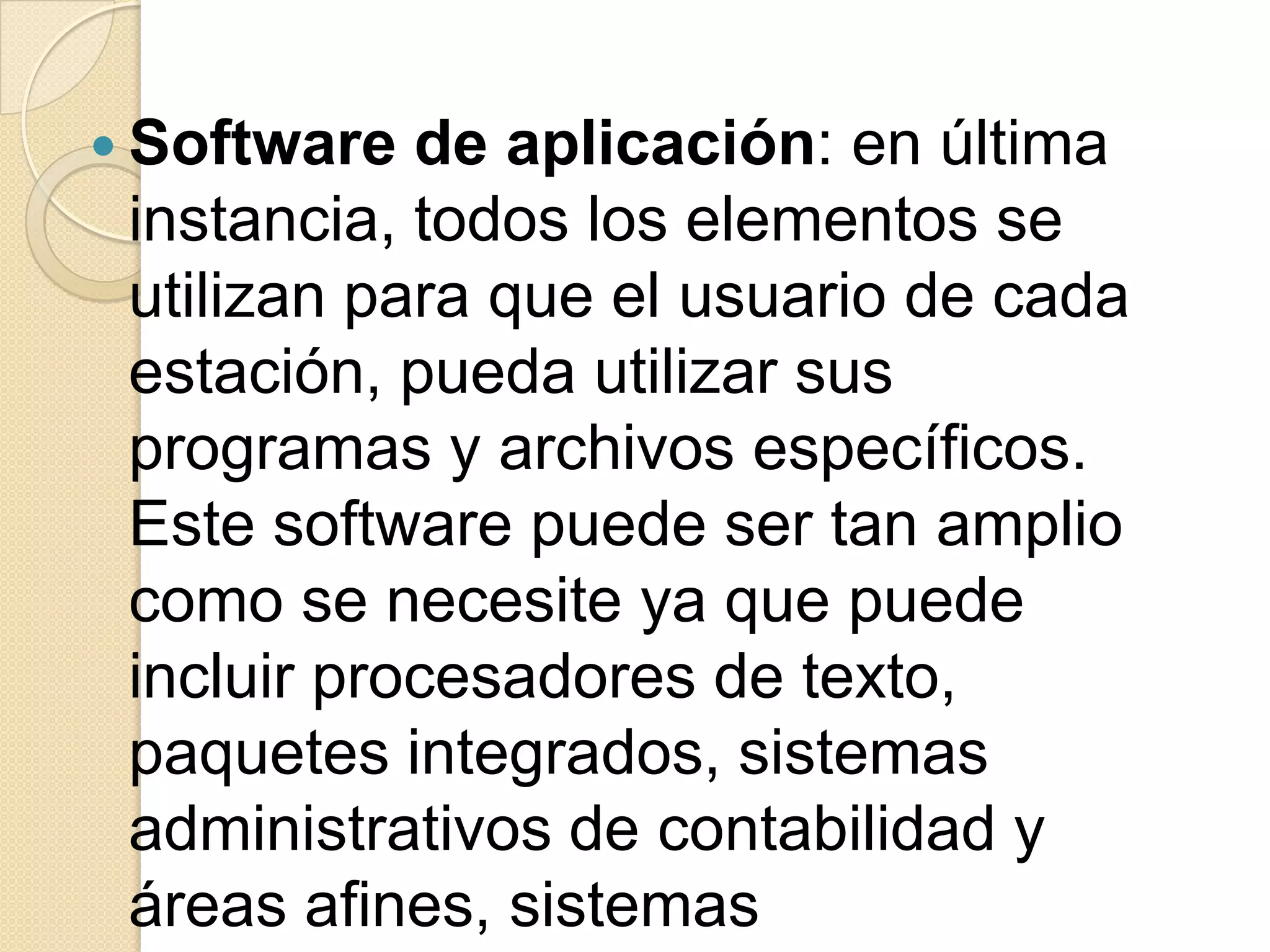 Software  de aplicación: en última
 instancia, todos los elementos se
 utilizan para que el usuario de cada
 estación, pueda utilizar sus
 programas y archivos específicos.
 Este software puede ser tan amplio
 como se necesite ya que puede
 incluir procesadores de texto,
 paquetes integrados, sistemas
 administrativos de contabilidad y
 áreas afines, sistemas
 