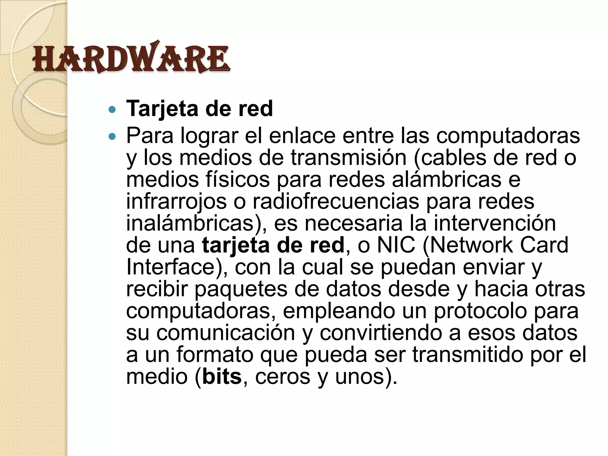 Hardware
      Tarjeta de red
      Para lograr el enlace entre las computadoras
       y los medios de transmisión (cables de red o
       medios físicos para redes alámbricas e
       infrarrojos o radiofrecuencias para redes
       inalámbricas), es necesaria la intervención
       de una tarjeta de red, o NIC (Network Card
       Interface), con la cual se puedan enviar y
       recibir paquetes de datos desde y hacia otras
       computadoras, empleando un protocolo para
       su comunicación y convirtiendo a esos datos
       a un formato que pueda ser transmitido por el
       medio (bits, ceros y unos).
 