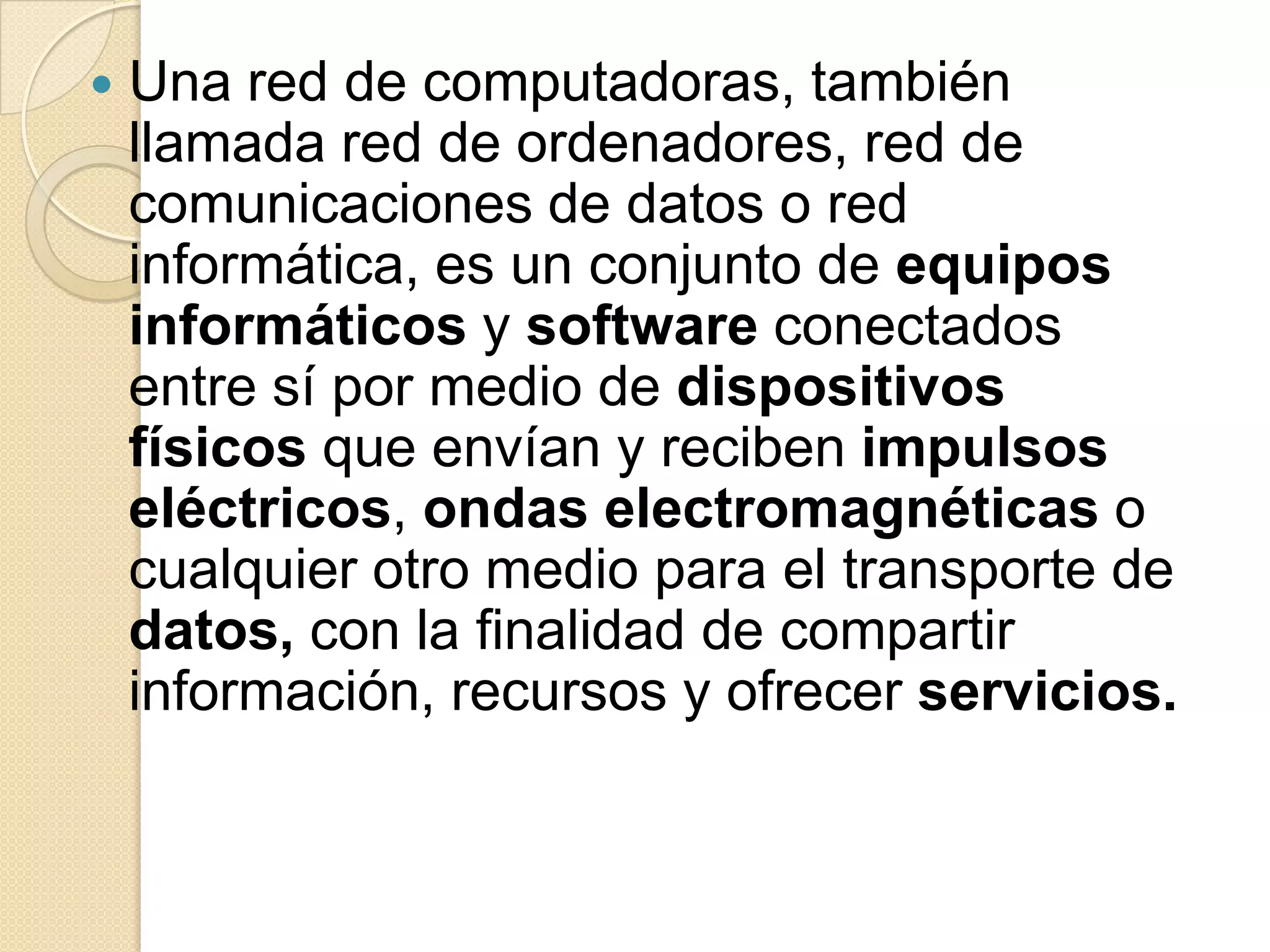    Una red de computadoras, también
    llamada red de ordenadores, red de
    comunicaciones de datos o red
    informática, es un conjunto de equipos
    informáticos y software conectados
    entre sí por medio de dispositivos
    físicos que envían y reciben impulsos
    eléctricos, ondas electromagnéticas o
    cualquier otro medio para el transporte de
    datos, con la finalidad de compartir
    información, recursos y ofrecer servicios.
 