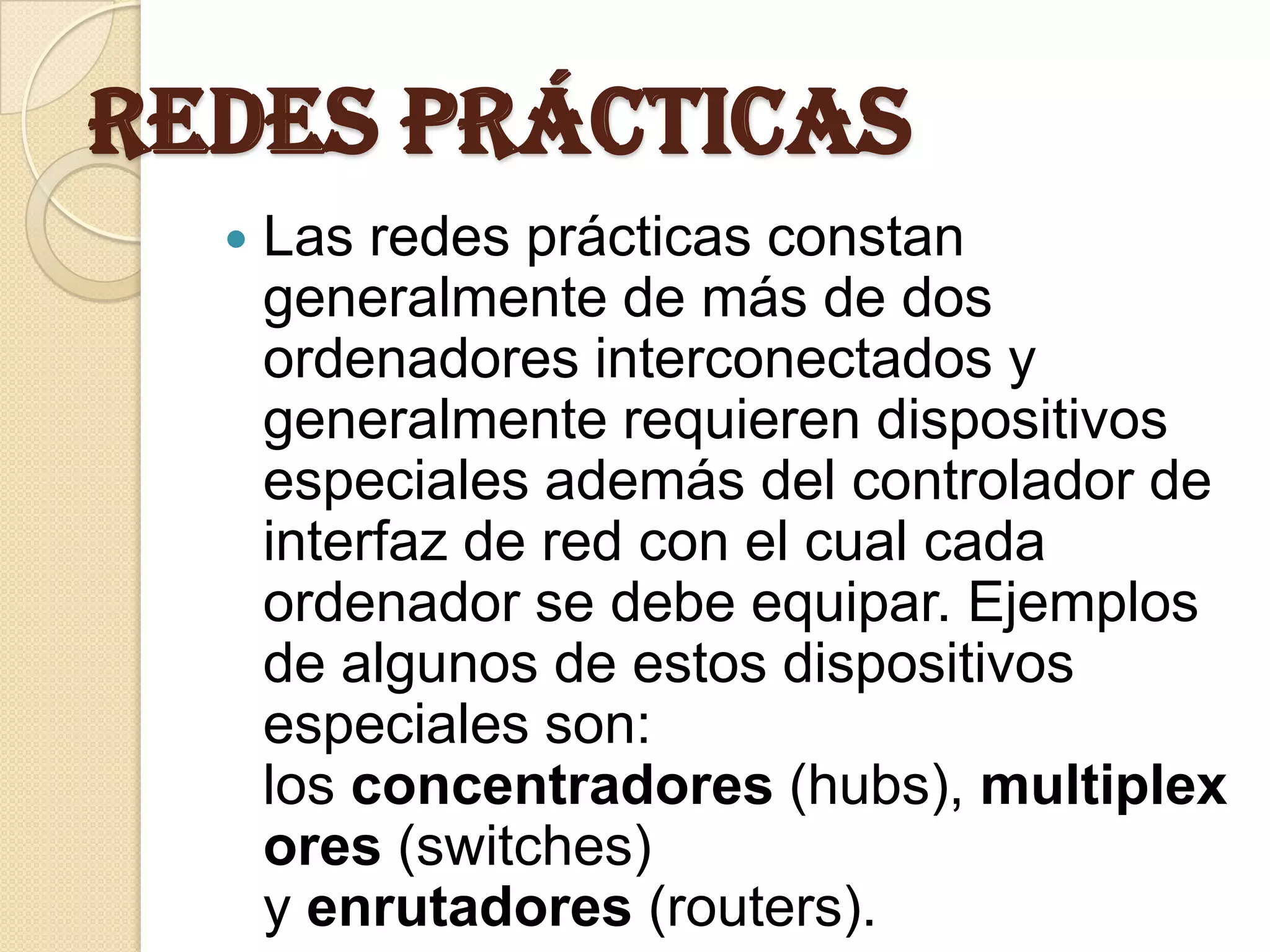 Redes prácticas
     Las redes prácticas constan
      generalmente de más de dos
      ordenadores interconectados y
      generalmente requieren dispositivos
      especiales además del controlador de
      interfaz de red con el cual cada
      ordenador se debe equipar. Ejemplos
      de algunos de estos dispositivos
      especiales son:
      los concentradores (hubs), multiplex
      ores (switches)
      y enrutadores (routers).
 