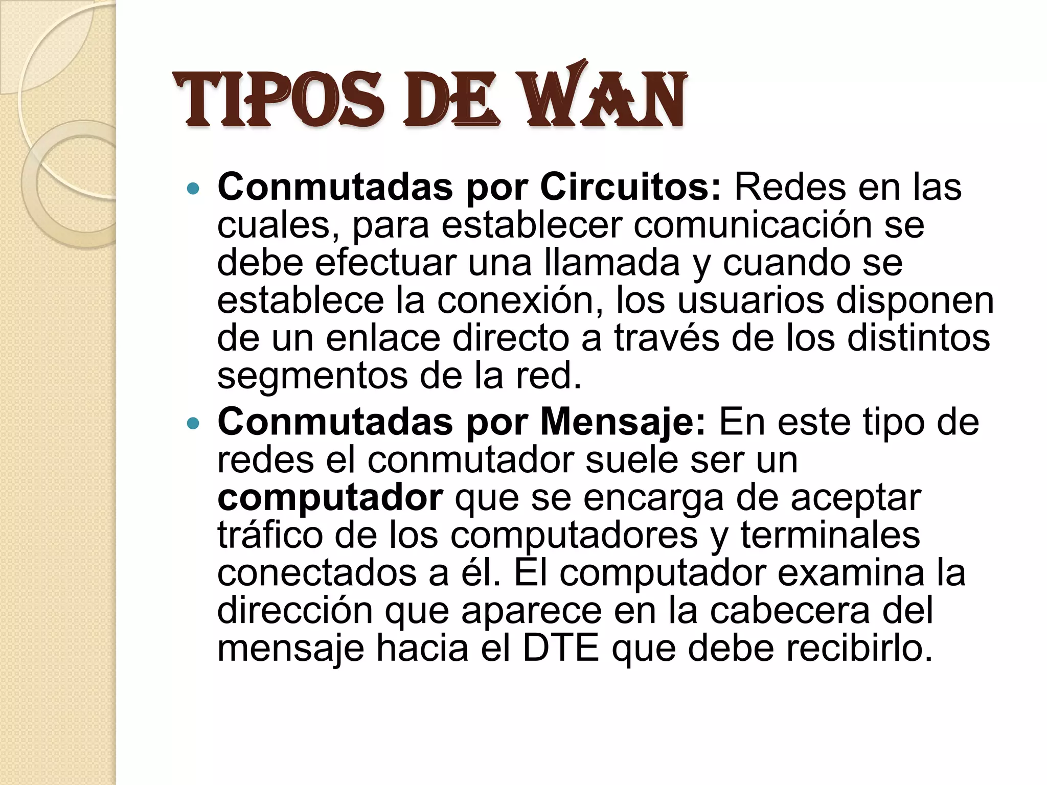 Tipos de WAN
 Conmutadas por Circuitos: Redes en las
  cuales, para establecer comunicación se
  debe efectuar una llamada y cuando se
  establece la conexión, los usuarios disponen
  de un enlace directo a través de los distintos
  segmentos de la red.
 Conmutadas por Mensaje: En este tipo de
  redes el conmutador suele ser un
  computador que se encarga de aceptar
  tráfico de los computadores y terminales
  conectados a él. El computador examina la
  dirección que aparece en la cabecera del
  mensaje hacia el DTE que debe recibirlo.
 