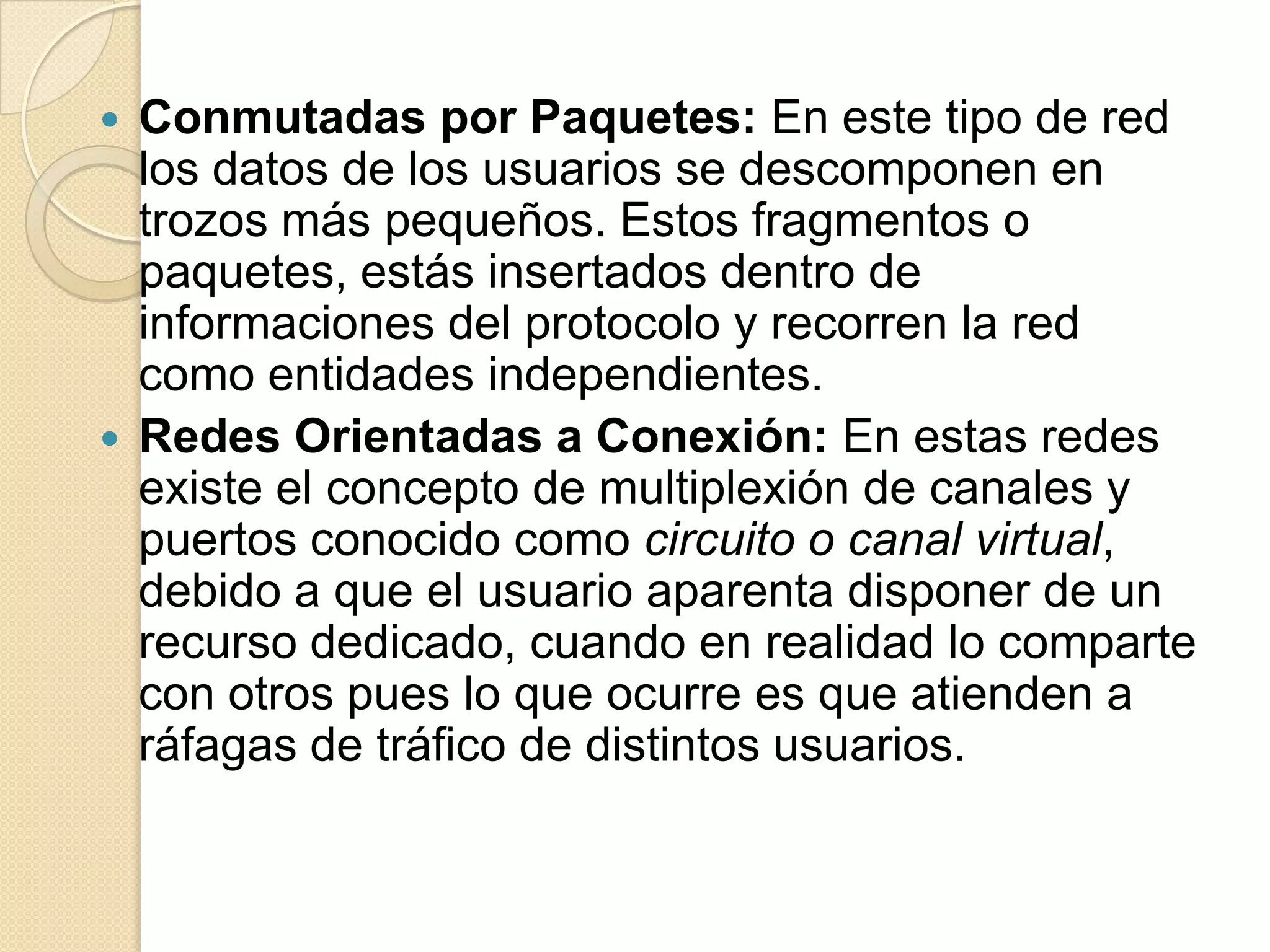  Conmutadas por Paquetes: En este tipo de red
  los datos de los usuarios se descomponen en
  trozos más pequeños. Estos fragmentos o
  paquetes, estás insertados dentro de
  informaciones del protocolo y recorren la red
  como entidades independientes.
 Redes Orientadas a Conexión: En estas redes
  existe el concepto de multiplexión de canales y
  puertos conocido como circuito o canal virtual,
  debido a que el usuario aparenta disponer de un
  recurso dedicado, cuando en realidad lo comparte
  con otros pues lo que ocurre es que atienden a
  ráfagas de tráfico de distintos usuarios.
 