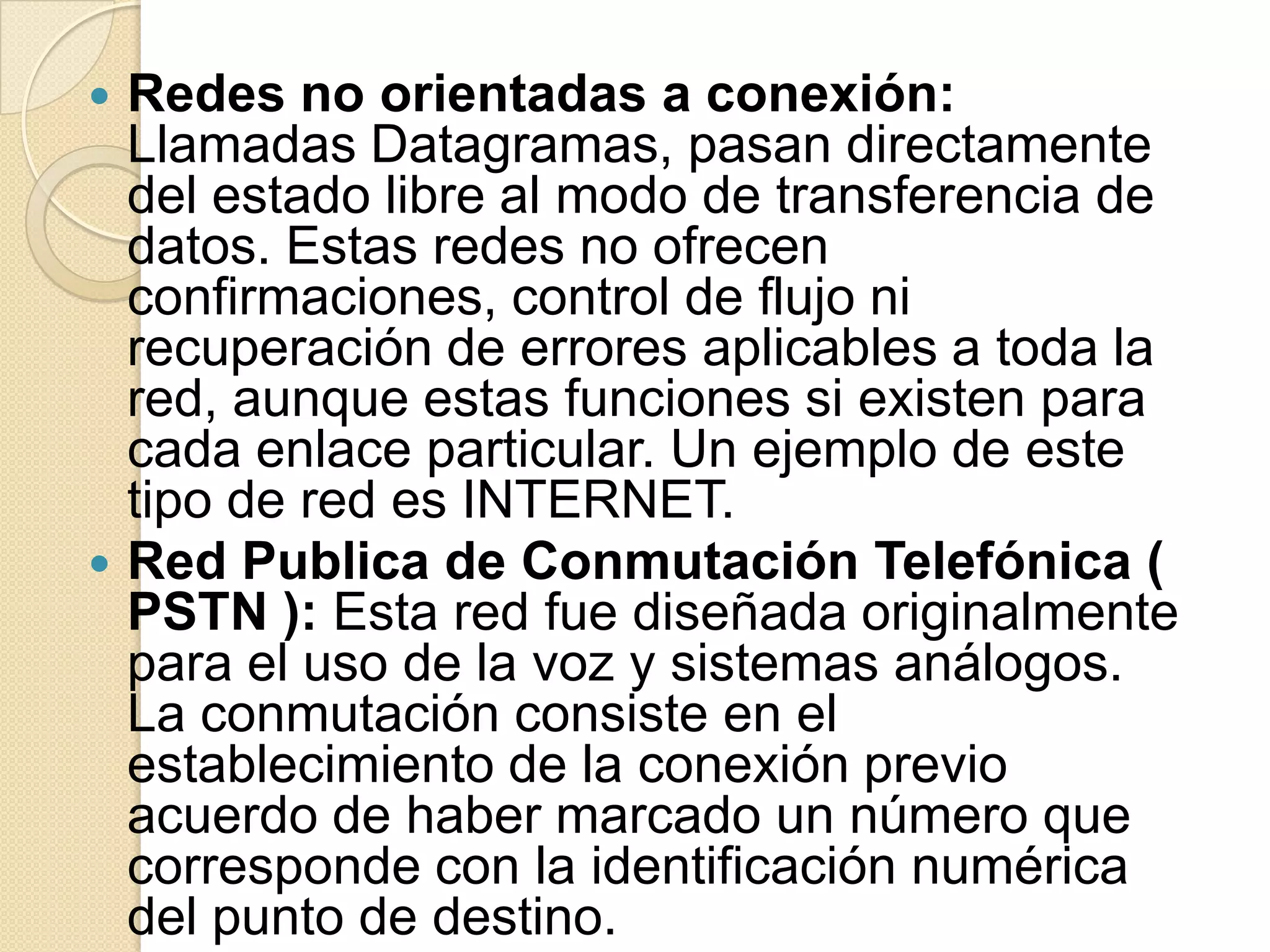  Redes no orientadas a conexión:
  Llamadas Datagramas, pasan directamente
  del estado libre al modo de transferencia de
  datos. Estas redes no ofrecen
  confirmaciones, control de flujo ni
  recuperación de errores aplicables a toda la
  red, aunque estas funciones si existen para
  cada enlace particular. Un ejemplo de este
  tipo de red es INTERNET.
 Red Publica de Conmutación Telefónica (
  PSTN ): Esta red fue diseñada originalmente
  para el uso de la voz y sistemas análogos.
  La conmutación consiste en el
  establecimiento de la conexión previo
  acuerdo de haber marcado un número que
  corresponde con la identificación numérica
  del punto de destino.
 