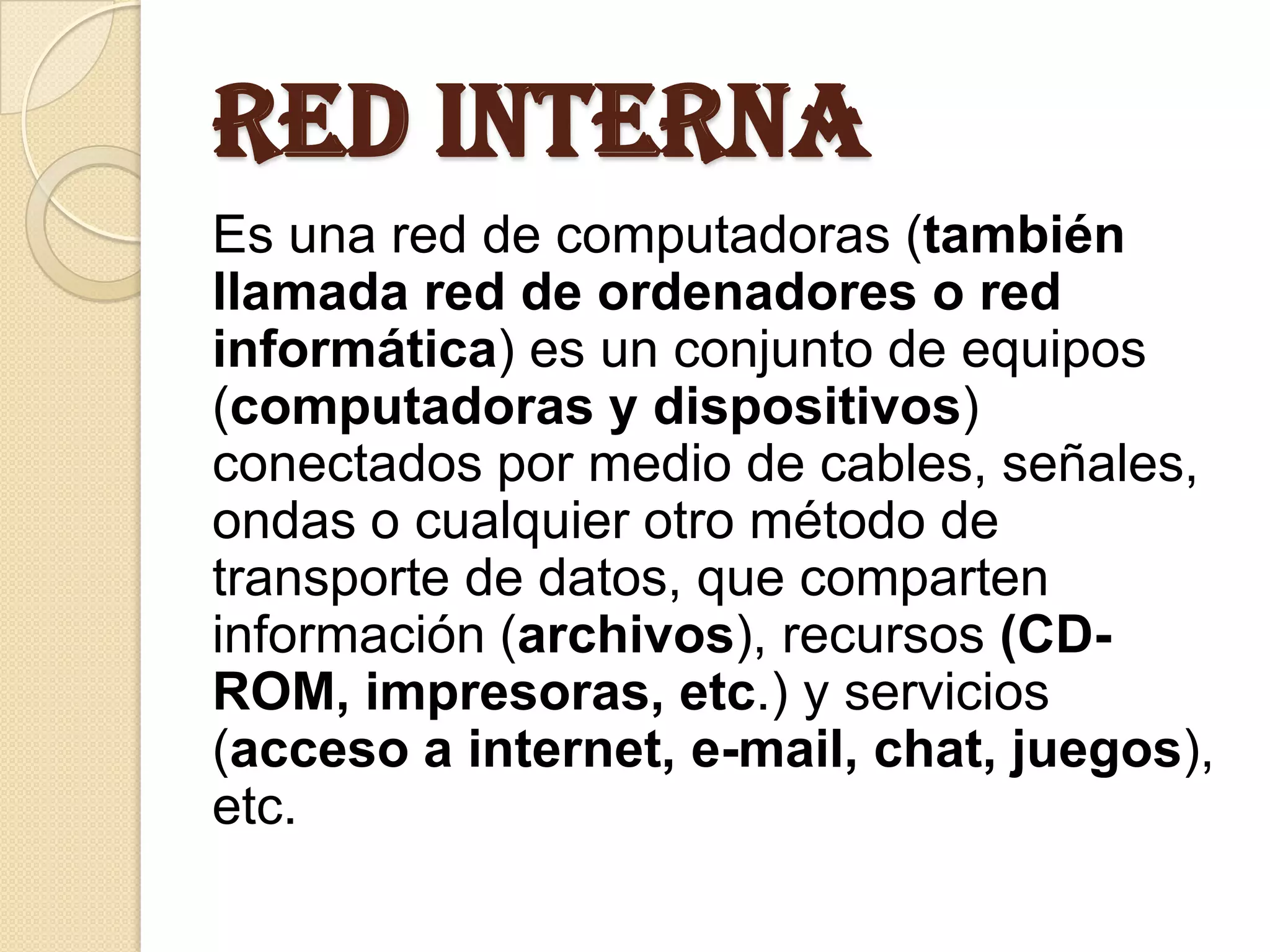 RED INTERNA
Es una red de computadoras (también
llamada red de ordenadores o red
informática) es un conjunto de equipos
(computadoras y dispositivos)
conectados por medio de cables, señales,
ondas o cualquier otro método de
transporte de datos, que comparten
información (archivos), recursos (CD-
ROM, impresoras, etc.) y servicios
(acceso a internet, e-mail, chat, juegos),
etc.
 