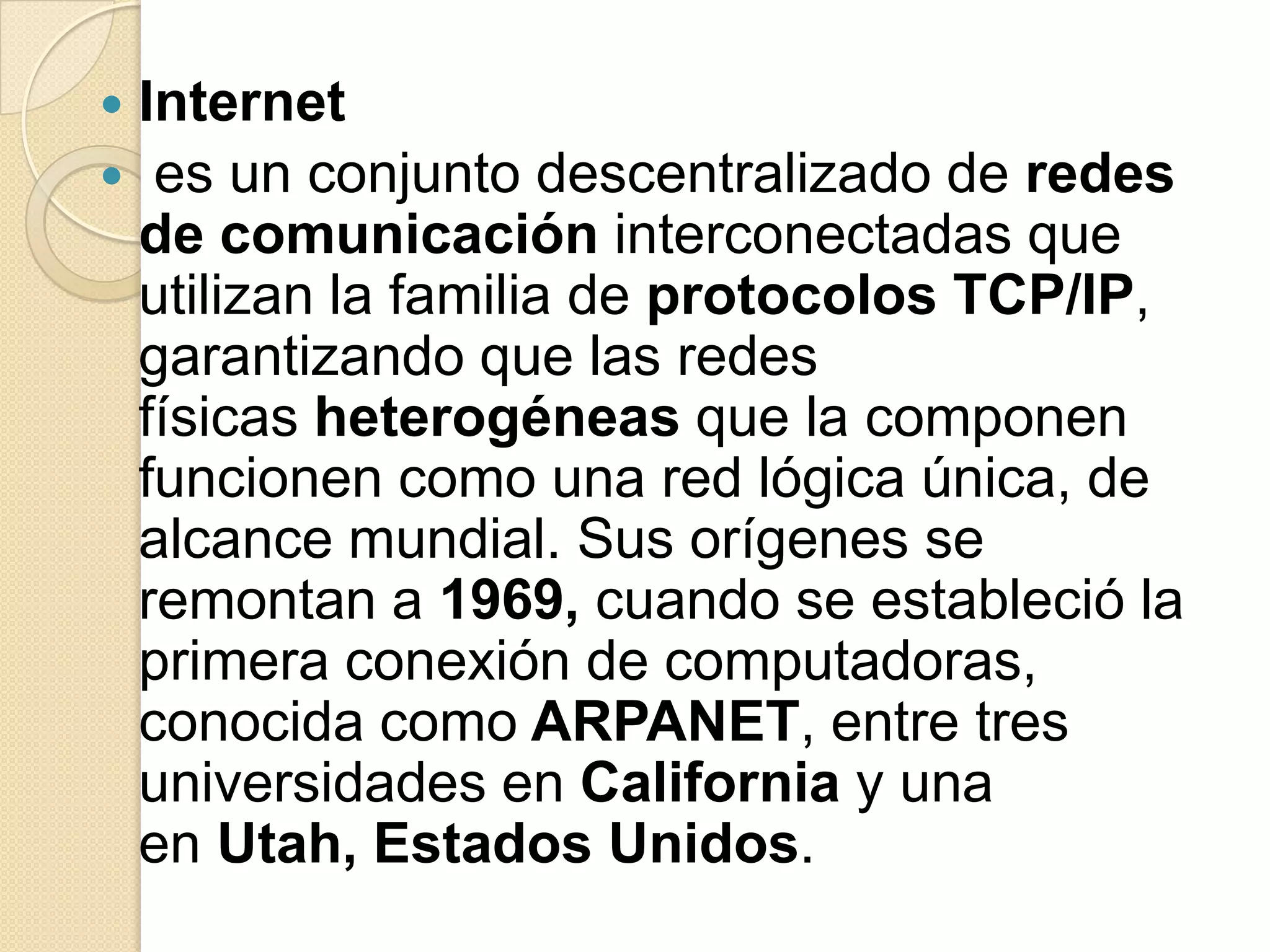 Internet
 es un conjunto descentralizado de redes
 de comunicación interconectadas que
 utilizan la familia de protocolos TCP/IP,
 garantizando que las redes
 físicas heterogéneas que la componen
 funcionen como una red lógica única, de
 alcance mundial. Sus orígenes se
 remontan a 1969, cuando se estableció la
 primera conexión de computadoras,
 conocida como ARPANET, entre tres
 universidades en California y una
 en Utah, Estados Unidos.
 