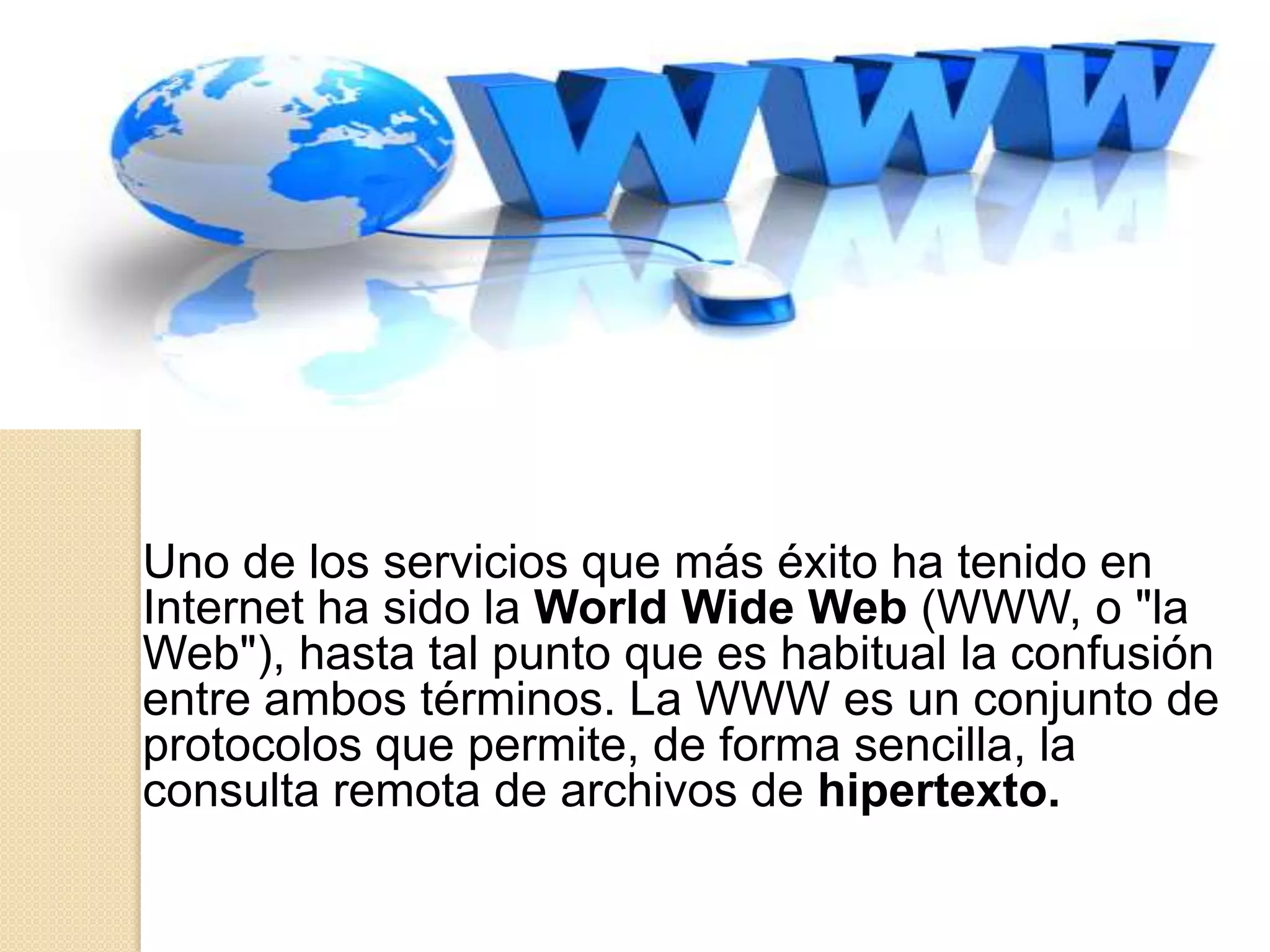 Uno de los servicios que más éxito ha tenido en
Internet ha sido la World Wide Web (WWW, o "la
Web"), hasta tal punto que es habitual la confusión
entre ambos términos. La WWW es un conjunto de
protocolos que permite, de forma sencilla, la
consulta remota de archivos de hipertexto.
 
