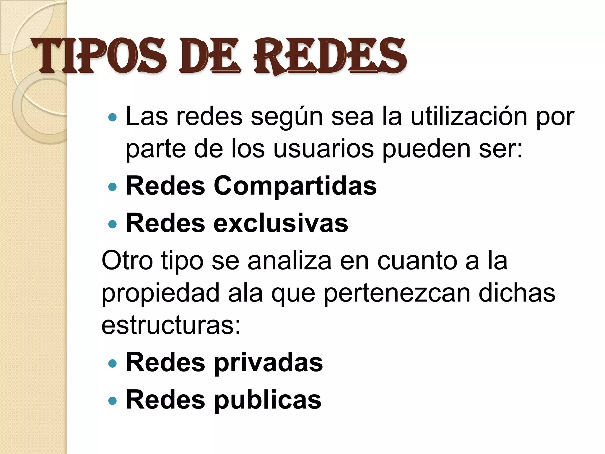 Tipos de Redes
   Las redes según sea la utilización por
    parte de los usuarios pueden ser:
   Redes Compartidas
   Redes exclusivas
  Otro tipo se analiza en cuanto a la
  propiedad ala que pertenezcan dichas
  estructuras:
   Redes privadas
   Redes publicas
 