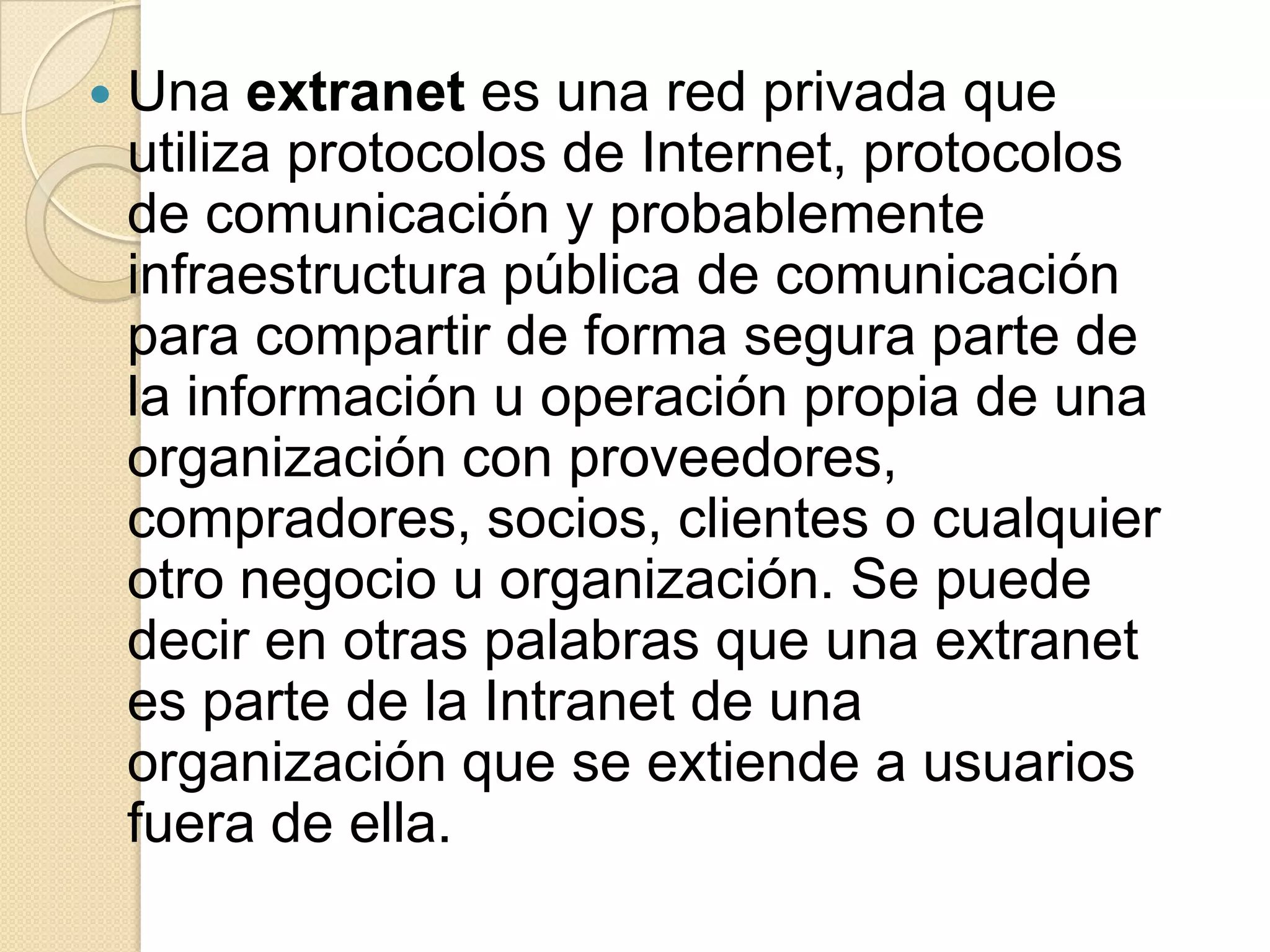    Una extranet es una red privada que
    utiliza protocolos de Internet, protocolos
    de comunicación y probablemente
    infraestructura pública de comunicación
    para compartir de forma segura parte de
    la información u operación propia de una
    organización con proveedores,
    compradores, socios, clientes o cualquier
    otro negocio u organización. Se puede
    decir en otras palabras que una extranet
    es parte de la Intranet de una
    organización que se extiende a usuarios
    fuera de ella.
 