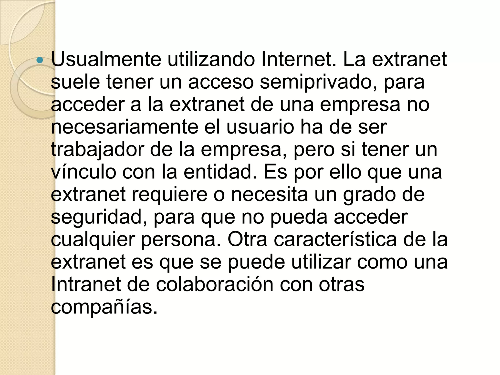    Usualmente utilizando Internet. La extranet
    suele tener un acceso semiprivado, para
    acceder a la extranet de una empresa no
    necesariamente el usuario ha de ser
    trabajador de la empresa, pero si tener un
    vínculo con la entidad. Es por ello que una
    extranet requiere o necesita un grado de
    seguridad, para que no pueda acceder
    cualquier persona. Otra característica de la
    extranet es que se puede utilizar como una
    Intranet de colaboración con otras
    compañías.
 
