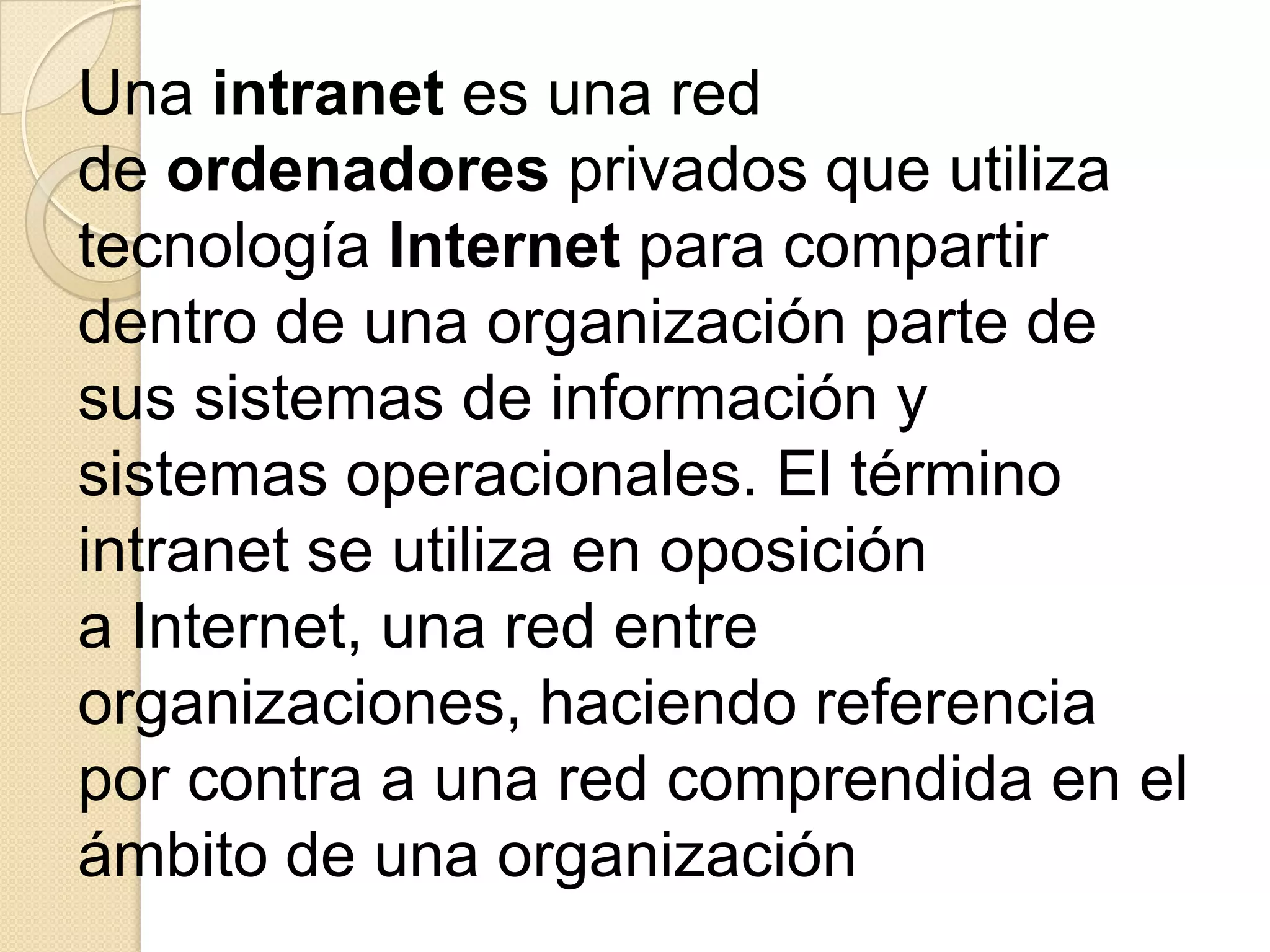 Una intranet es una red
de ordenadores privados que utiliza
tecnología Internet para compartir
dentro de una organización parte de
sus sistemas de información y
sistemas operacionales. El término
intranet se utiliza en oposición
a Internet, una red entre
organizaciones, haciendo referencia
por contra a una red comprendida en el
ámbito de una organización
 