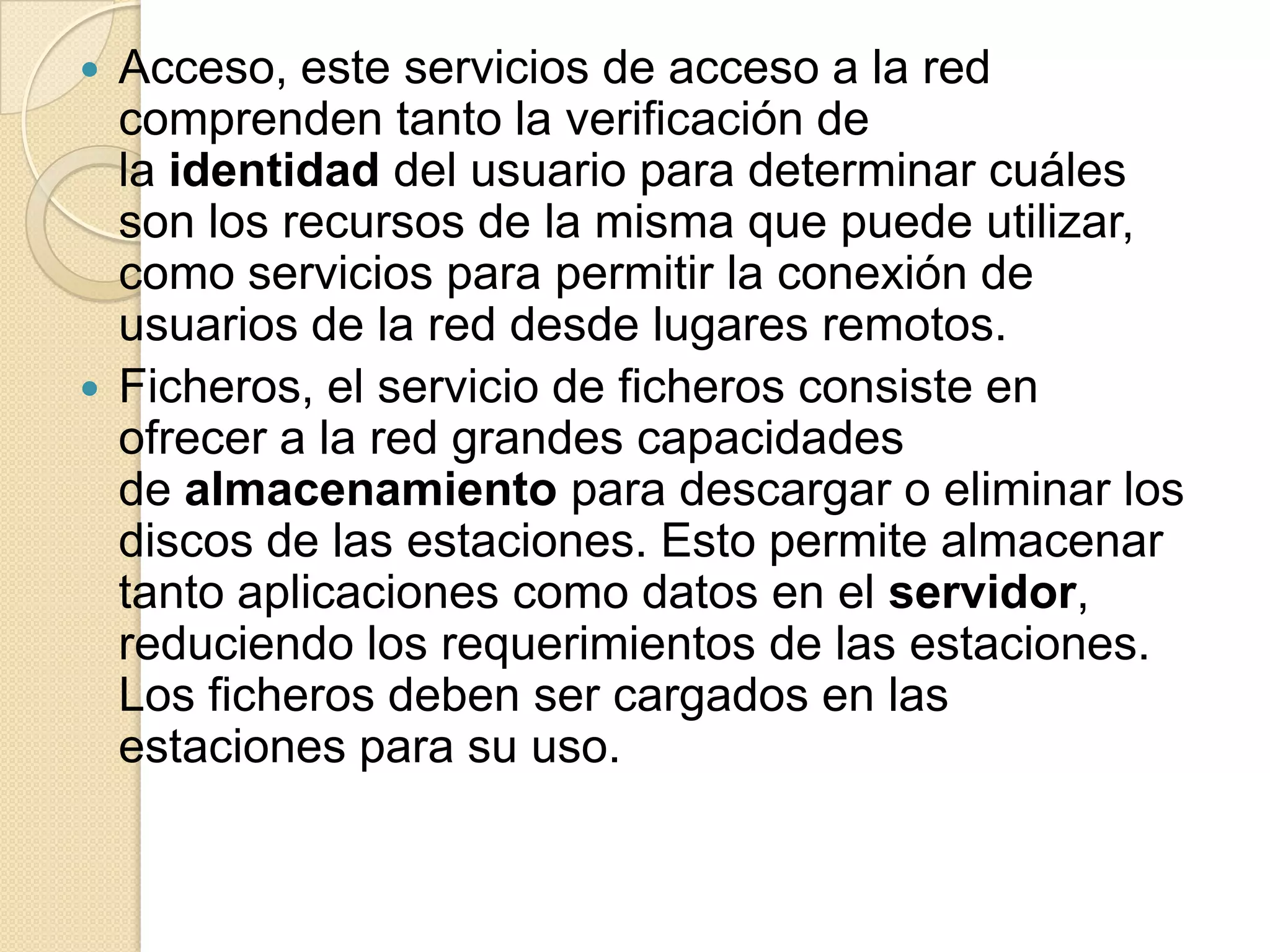    Acceso, este servicios de acceso a la red
    comprenden tanto la verificación de
    la identidad del usuario para determinar cuáles
    son los recursos de la misma que puede utilizar,
    como servicios para permitir la conexión de
    usuarios de la red desde lugares remotos.
   Ficheros, el servicio de ficheros consiste en
    ofrecer a la red grandes capacidades
    de almacenamiento para descargar o eliminar los
    discos de las estaciones. Esto permite almacenar
    tanto aplicaciones como datos en el servidor,
    reduciendo los requerimientos de las estaciones.
    Los ficheros deben ser cargados en las
    estaciones para su uso.
 