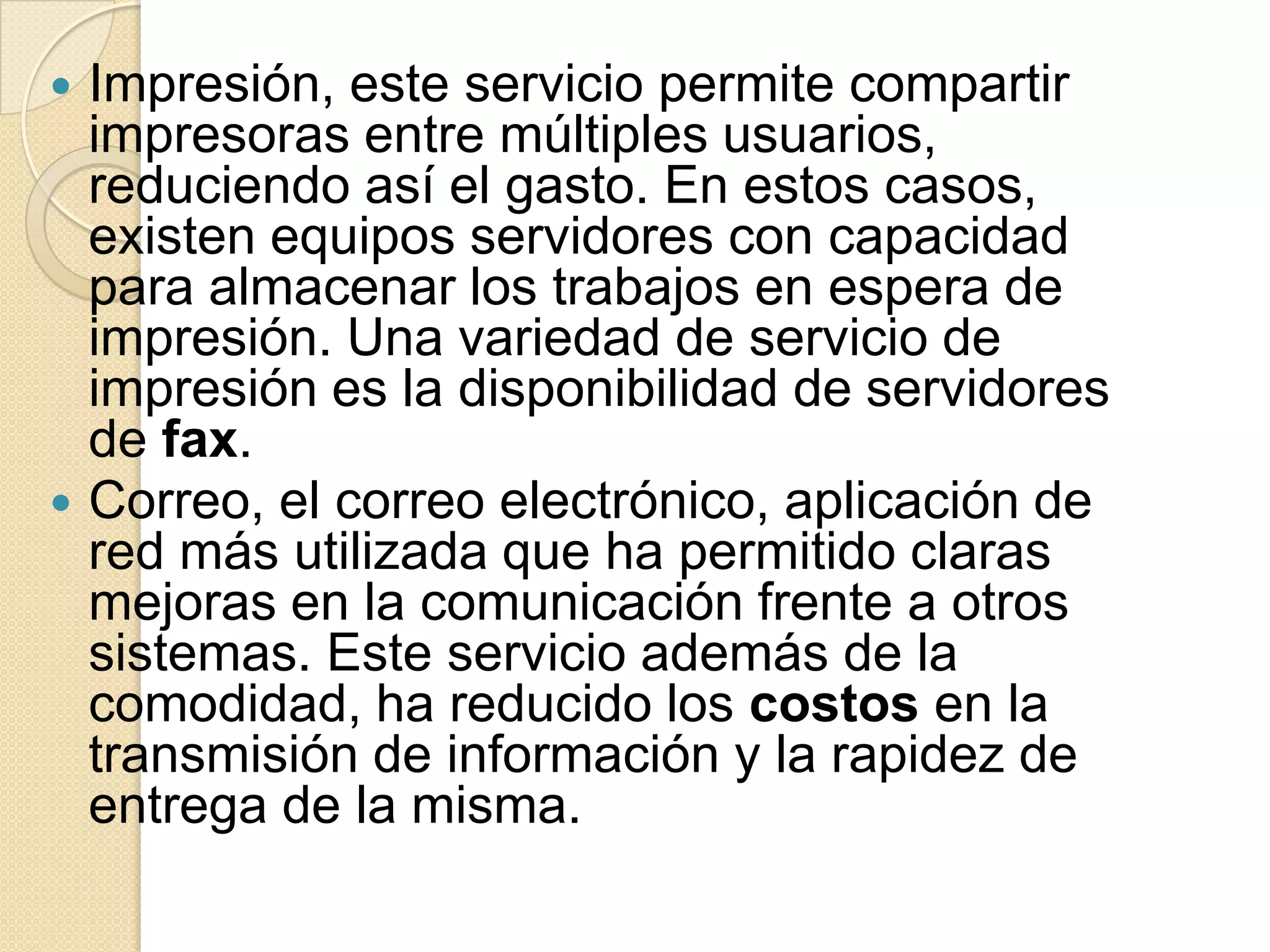  Impresión, este servicio permite compartir
  impresoras entre múltiples usuarios,
  reduciendo así el gasto. En estos casos,
  existen equipos servidores con capacidad
  para almacenar los trabajos en espera de
  impresión. Una variedad de servicio de
  impresión es la disponibilidad de servidores
  de fax.
 Correo, el correo electrónico, aplicación de
  red más utilizada que ha permitido claras
  mejoras en la comunicación frente a otros
  sistemas. Este servicio además de la
  comodidad, ha reducido los costos en la
  transmisión de información y la rapidez de
  entrega de la misma.
 