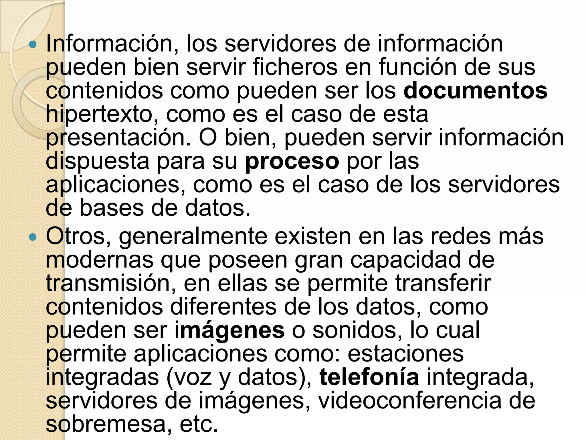  Información, los servidores de información
  pueden bien servir ficheros en función de sus
  contenidos como pueden ser los documentos
  hipertexto, como es el caso de esta
  presentación. O bien, pueden servir información
  dispuesta para su proceso por las
  aplicaciones, como es el caso de los servidores
  de bases de datos.
 Otros, generalmente existen en las redes más
  modernas que poseen gran capacidad de
  transmisión, en ellas se permite transferir
  contenidos diferentes de los datos, como
  pueden ser imágenes o sonidos, lo cual
  permite aplicaciones como: estaciones
  integradas (voz y datos), telefonía integrada,
  servidores de imágenes, videoconferencia de
  sobremesa, etc.
 