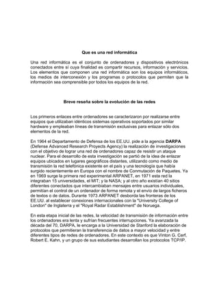 Que es una red informática
Una red informática es el conjunto de ordenadores y dispositivos electrónicos
conectados entre sí cuya finalidad es compartir recursos, información y servicios.
Los elementos que componen una red informática son los equipos informáticos,
los medios de interconexión y los programas o protocolos que permiten que la
información sea comprensible por todos los equipos de la red.
Breve reseña sobre la evolución de las redes
Los primeros enlaces entre ordenadores se caracterizaron por realizarse entre
equipos que utilizaban idénticos sistemas operativos soportados por similar
hardware y empleaban líneas de transmisión exclusivas para enlazar sólo dos
elementos de la red.
En 1964 el Departamento de Defensa de los EE.UU. pide a la agencia DARPA
(Defense Advanced Research Proyects Agency) la realización de investigaciones
con el objetivo de lograr una red de ordenadores capaz de resistir un ataque
nuclear. Para el desarrollo de esta investigación se partió de la idea de enlazar
equipos ubicados en lugares geográficos distantes, utilizando como medio de
transmisión la red telefónica existente en el país y una tecnología que había
surgido recientemente en Europa con el nombre de Conmutación de Paquetes. Ya
en 1969 surge la primera red experimental ARPANET, en 1971 esta red la
integraban 15 universidades, el MIT; y la NASA; y al otro año existían 40 sitios
diferentes conectados que intercambiaban mensajes entre usuarios individuales,
permitían el control de un ordenador de forma remota y el envío de largos ficheros
de textos o de datos. Durante 1973 ARPANET desborda las fronteras de los
EE.UU. al establecer conexiones internacionales con la "University College of
London" de Inglaterra y el "Royal Radar Establishment" de Noruega.
En esta etapa inicial de las redes, la velocidad de transmisión de información entre
los ordenadores era lenta y sufrían frecuentes interrupciones. Ya avanzada la
década del 70, DARPA, le encarga a la Universidad de Stanford la elaboración de
protocolos que permitieran la transferencia de datos a mayor velocidad y entre
diferentes tipos de redes de ordenadores. En este contexto es que Vinton G. Cerf,
Robert E. Kahn, y un grupo de sus estudiantes desarrollan los protocolos TCP/IP.
 