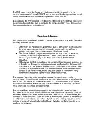 En 1982 estos protocolos fueron adoptados como estándar para todos los
ordenadores conectados a ARPANET, lo que hizo posible el surgimiento de la red
universal que existe en la actualidad bajo el nombre de Internet.
En la década de 1980 esta red de redes conocida como la Internet fue creciendo y
desarrollándose debido a que con el paso del tiempo cientos y miles de usuarios,
fueron conectando sus ordenadores.
Estructura de las redes
Las redes tienen tres niveles de componentes: software de aplicaciones, software
de red y hardware de red.
 El Software de Aplicaciones, programas que se comunican con los usuarios
de la red y permiten compartir información (como archivos, gráficos o
vídeos) y recursos (como impresoras o unidades de disco).
 El software de Red, programas que establecen protocolos para que los
ordenadores se comuniquen entre sí. Dichos protocolos se aplican
enviando y recibiendo grupos de datos formateados denominados
paquetes.
 El Hardware de Red, formado por los componentes materiales que unen los
ordenadores. Dos componentes importantes son los medios de transmisión
que transportan las señales de los ordenadores (típicamente cables o fibras
ópticas) y el adaptador de red, que permite acceder al medio material que
conecta a los ordenadores, recibir paquetes desde el software de red y
transmitir instrucciones y peticiones a otros ordenadores.
En resumen, las redes están formadas por conexiones entre grupos de
ordenadores y dispositivos asociados que permiten a los usuarios la transferencia
electrónica de información. En estas estructuras, los diferentes ordenadores se
denominan estaciones de trabajo y se comunican entre sí a través de un cable o
línea telefónica conectada a los servidores.
Dichos servidores son ordenadores como las estaciones de trabajo pero con
funciones administrativas y están dedicados en exclusiva a supervisar y controlar
el acceso a la red y a los recursos compartidos. Además de los ordenadores, los
cables o la línea telefónica, existe en la red el módem para permitir la transferencia
de información convirtiendo las señales digitales a analógicas y viceversa, también
existen en esta estructura los llamados Hubs y Switches con la función de llevar
acabo la conectividad.
 
