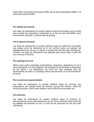 local (LAN), red del área del campus (CAN), red de área metropolitana (MAN), o la
red de área amplia (WAN).
Por método de conexión
Las redes de ordenadores se pueden clasificar según la tecnología que se utiliza
para conectar los dispositivos individuales en la red tal como HomePNA, línea
comunicación, Ethernet, o LAN sin hilos de energía.
Por la relación funcional
Las redes de ordenadores se pueden clasificar según las relaciones funcionales
que existen entre los elementos de la red, servidor activo por ejemplo del
establecimiento de una red, de cliente y arquitecturas del Par-a-par (workgroup).
También, las redes de ordenadores son utilizadas para enviar datos a partir del
uno a otro por el hardrive.
Por topología de la red
Define como están conectadas computadoras, impresoras, dispositivos de red y
otros dispositivos. En otras palabras, una topología de red describe la disposición
de los cables y los dispositivos, así como las rutas utilizadas para las
transmisiones de datos. La topología influye enormemente en el funcionamiento
de la red.
Por los servicios proporcionados
Las redes de ordenadores se pueden clasificar según los servicios que
proporcionan, por ejemplo redes del almacén, granjas del servidor, redes del
control de proceso, red de valor añadido, red sin hilos de la comunidad, etc.
Por protocolo
Las redes de ordenadores se pueden clasificar según el protocolo de
comunicaciones que se está utilizando en la red. Ver los artículos sobre la lista de
los apilados del protocolo de red y la lista de los protocolos de red para más
información.
 