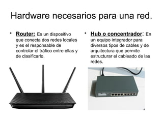 Hardware necesarios para una red.
• Router: Es un dispositivo            • Hub o concentrador: En
  que conecta dos redes locales          un equipo integrador para
  y es el responsable de                 diversos tipos de cables y de
  controlar el tráfico entre ellas y     arquitectura que permite
  de clasificarlo.                       estructurar el cableado de las
                                         redes.
 