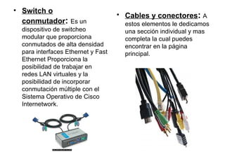 • Switch o
                                    • Cables y conectores: A
  conmutador: Es un                   estos elementos le dedicamos
  dispositivo de switcheo             una sección individual y mas
  modular que proporciona             completa la cual puedes
  conmutados de alta densidad         encontrar en la página
  para interfaces Ethernet y Fast     principal.
  Ethernet Proporciona la
  posibilidad de trabajar en
  redes LAN virtuales y la
  posibilidad de incorporar
  conmutación múltiple con el
  Sistema Operativo de Cisco
  Internetwork.
 