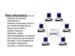 Red informática :es un
 conjunto de equipos
 informáticos y
 software conectados entre sí
 por medio de dispositivos
 físicos que envían y
 reciben impulsos
 eléctricos, ondas
 electromagnéticas o cualquier
 otro medio para el transporte
 de datos, con la finalidad de
 compartir información,
 recursos y ofrecer servicios.
 