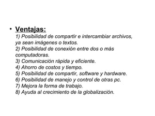 • Ventajas:
 1) Posibilidad de compartir e intercambiar archivos,
 ya sean imágenes o textos.
 2) Posibilidad de conexión entre dos o más
 computadoras.
 3) Comunicación rápida y eficiente.
 4) Ahorro de costos y tiempo.
 5) Posibilidad de compartir, software y hardware.
 6) Posibilidad de manejo y control de otras pc.
 7) Mejora la forma de trabajo.
 8) Ayuda al crecimiento de la globalización.
 