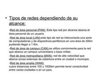 • Tipos de redes dependiendo de su
  alcance:
 -Red de área personal (PAN): Este tipo red por alcance abarca el
 área personal de un usuario.
 -Red de área local (LAN):este tipo de red se interconecta una serie
 de computadoras y de dispositivos periféricos en una área de 200m
 pudiendo llegar a 1 Km.
 -Red de área de campus (CAN):se utiliza comúnmente para la red
 que abarca un campus universitario o base militar.
 -Red de área metropolitana (MAN): red de alta velocidad que
 abarca zonas extensas de cobertura entre un ciudad o municipio.
 -Red de área amplia (WAN):
 cubre distancias entre 100 y 1000km permite tener conectividad
 entre varias ciudades o en un país.
 